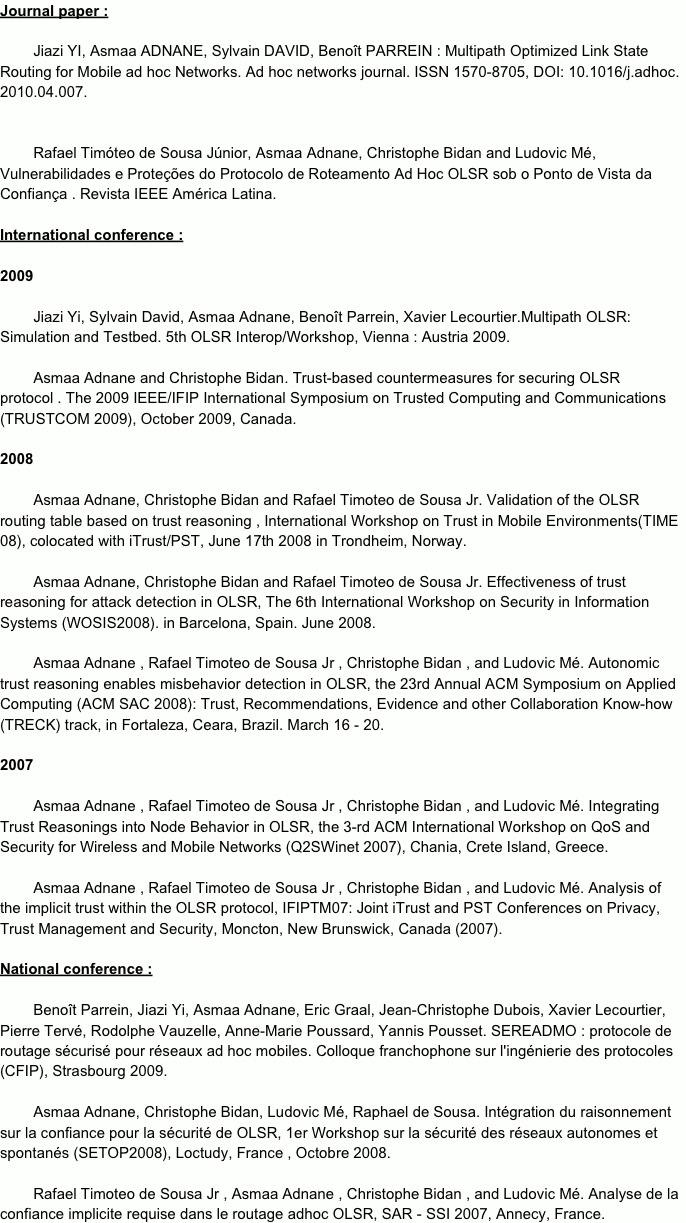 Journal paper :        Jiazi YI, Asmaa ADNANE, Sylvain DAVID, Benoît PARREIN : Multipath Optimized Link State Routing for Mobile ad hoc Networks. Ad hoc networks journal. ISSN 1570-8705, DOI: 10.1016/j.adhoc.2010.04.007.
         Rafael Timóteo de Sousa Júnior, Asmaa Adnane, Christophe Bidan and Ludovic Mé, Vulnerabilidades e Proteções do Protocolo de Roteamento Ad Hoc OLSR sob o Ponto de Vista da Confiança . Revista IEEE América Latina. 
International conference :2009        Jiazi Yi, Sylvain David, Asmaa Adnane, Benoît Parrein, Xavier Lecourtier.Multipath OLSR: Simulation and Testbed. 5th OLSR Interop/Workshop, Vienna : Austria 2009.        Asmaa Adnane and Christophe Bidan. Trust­based countermeasures for securing OLSR protocol . The 2009 IEEE/IFIP International Symposium on Trusted Computing and Communications (TRUSTCOM 2009), October 2009, Canada.2008        Asmaa Adnane, Christophe Bidan and Rafael Timoteo de Sousa Jr. Validation of the OLSR routing table based on trust reasoning , International Workshop on Trust in Mobile Environments(TIME 08), colocated with iTrust/PST, June 17th 2008 in Trondheim, Norway.        Asmaa Adnane, Christophe Bidan and Rafael Timoteo de Sousa Jr. Effectiveness of trust reasoning for attack detection in OLSR, The 6th International Workshop on Security in Information Systems (WOSIS2008). in Barcelona, Spain. June 2008.        Asmaa Adnane , Rafael Timoteo de Sousa Jr , Christophe Bidan , and Ludovic Mé. Autonomic trust reasoning enables misbehavior detection in OLSR, the 23rd Annual ACM Symposium on Applied Computing (ACM SAC 2008): Trust, Recommendations, Evidence and other Collaboration Know­how (TRECK) track, in Fortaleza, Ceara, Brazil. March 16 ­ 20.2007        Asmaa Adnane , Rafael Timoteo de Sousa Jr , Christophe Bidan , and Ludovic Mé. Integrating Trust Reasonings into Node Behavior in OLSR, the 3­rd ACM International Workshop on QoS and Security for Wireless and Mobile Networks (Q2SWinet 2007), Chania, Crete Island, Greece.          Asmaa Adnane , Rafael Timoteo de Sousa Jr , Christophe Bidan , and Ludovic Mé. Analysis of the implicit trust within the OLSR protocol, IFIPTM07: Joint iTrust and PST Conferences on Privacy, Trust Management and Security, Moncton, New Brunswick, Canada (2007). National conference :        Benoît Parrein, Jiazi Yi, Asmaa Adnane, Eric Graal, Jean­Christophe Dubois, Xavier Lecourtier, Pierre Tervé, Rodolphe Vauzelle, Anne­Marie Poussard, Yannis Pousset. SEREADMO : protocole de routage sécurisé pour réseaux ad hoc mobiles. Colloque franchophone sur l'ingénierie des protocoles (CFIP), Strasbourg 2009.        Asmaa Adnane, Christophe Bidan, Ludovic Mé, Raphael de Sousa. Intégration du raisonnement sur la confiance pour la sécurité de OLSR, 1er Workshop sur la sécurité des réseaux autonomes et spontanés (SETOP2008), Loctudy, France , Octobre 2008.         Rafael Timoteo de Sousa Jr , Asmaa Adnane , Christophe Bidan , and Ludovic Mé. Analyse de la confiance implicite requise dans le routage adhoc OLSR, SAR ­ SSI 2007, Annecy, France. 